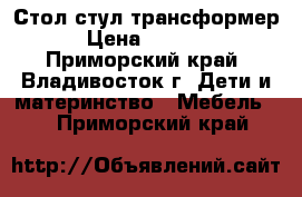 Стол-стул трансформер › Цена ­ 3 000 - Приморский край, Владивосток г. Дети и материнство » Мебель   . Приморский край